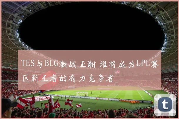 TES与BLG激战正酣 谁将成为LPL赛区新王者的有力竞争者