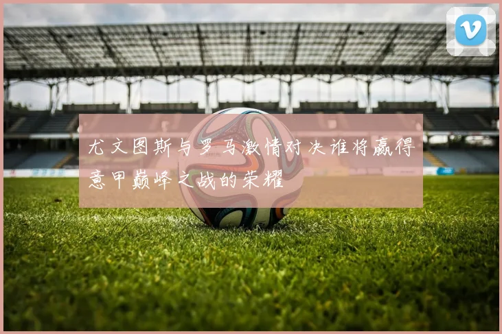 尤文图斯与罗马激情对决谁将赢得意甲巅峰之战的荣耀