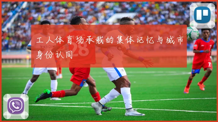 工人体育场承载的集体记忆与城市身份认同