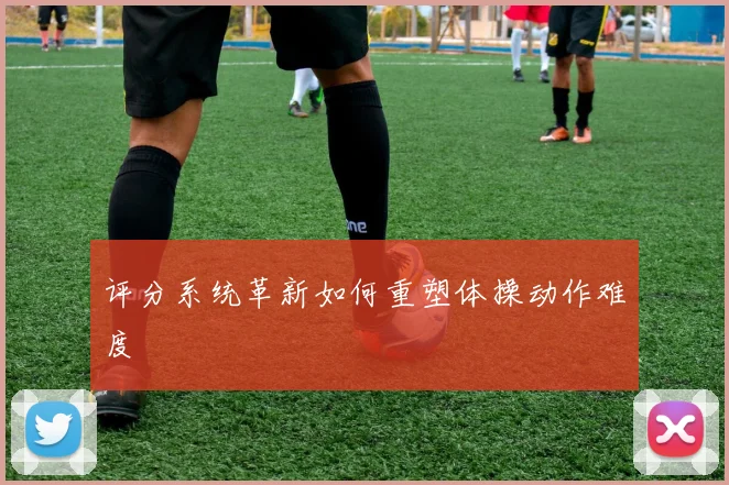 评分系统革新如何重塑体操动作难度