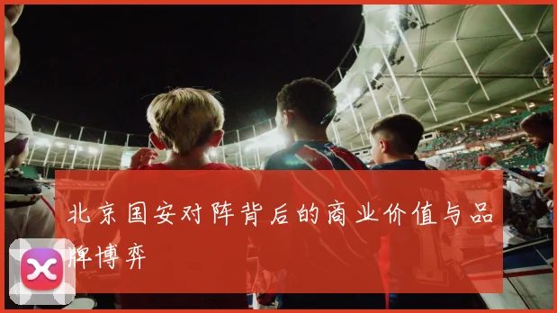 北京国安对阵背后的商业价值与品牌博弈
