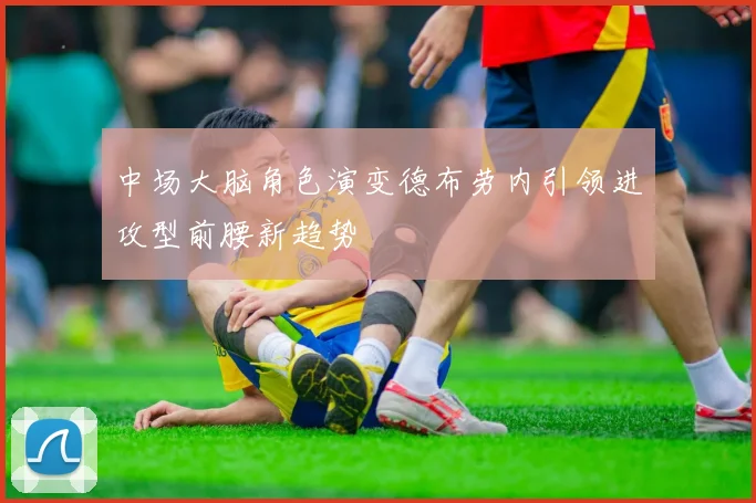 中场大脑角色演变德布劳内引领进攻型前腰新趋势