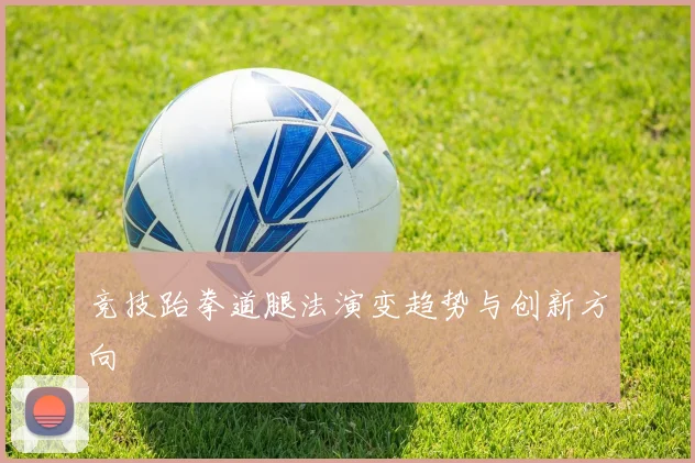 竞技跆拳道腿法演变趋势与创新方向
