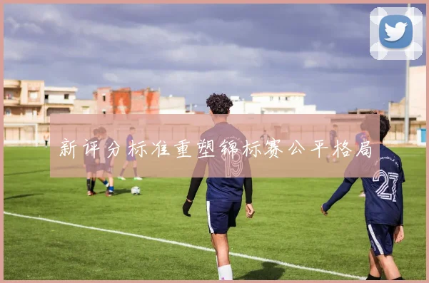 新评分标准重塑锦标赛公平格局